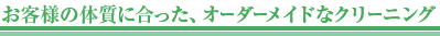 お客様の体質に合った、オーダーメイドなクリーニング